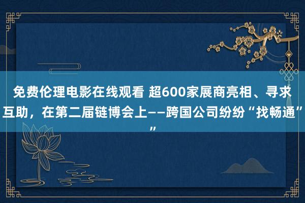 免费伦理电影在线观看 超600家展商亮相、寻求互助，在第二届链博会上——跨国公司纷纷“找畅通”