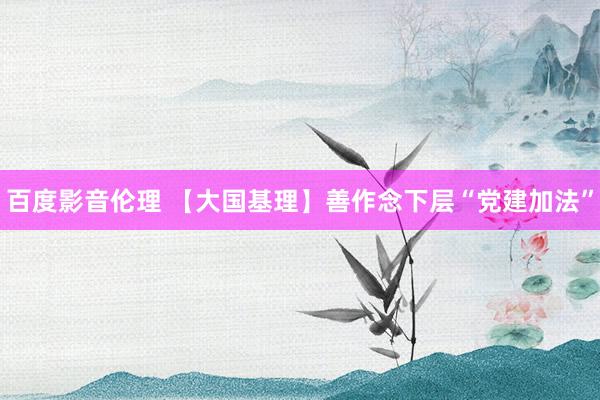 百度影音伦理 【大国基理】善作念下层“党建加法”