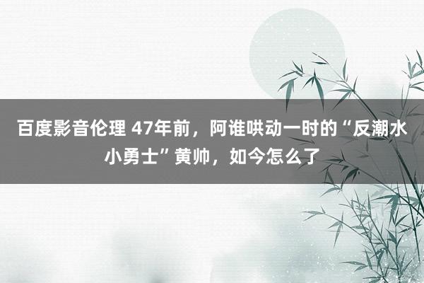 百度影音伦理 47年前,阿谁哄动一时的“反潮水小勇士”黄帅,如今怎么了
