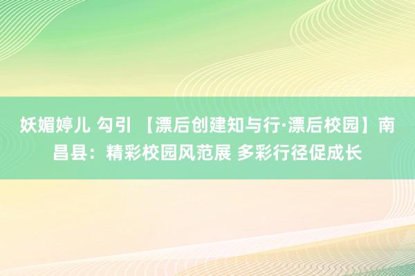 妖媚婷儿 勾引 【漂后创建知与行·漂后校园】南昌县:精彩校园风范展 多彩行径促成长