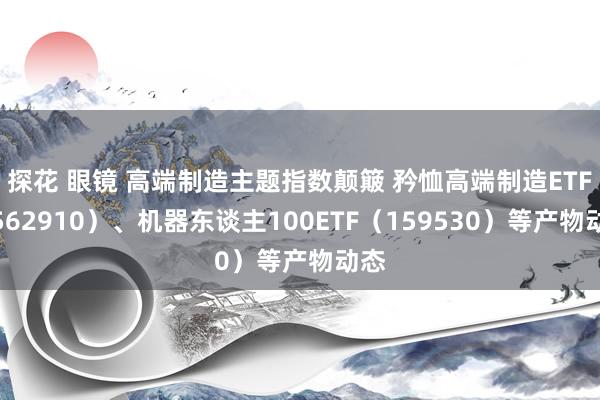 探花 眼镜 高端制造主题指数颠簸 矜恤高端制造ETF(562910)、机器东谈主100ETF(159530)等产物动态