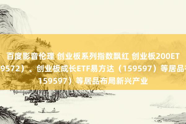 百度影音伦理 创业板系列指数飘红 创业板200ETF易方达(159572)、创业板成长ETF易方达(159597)等居品布局新兴产业