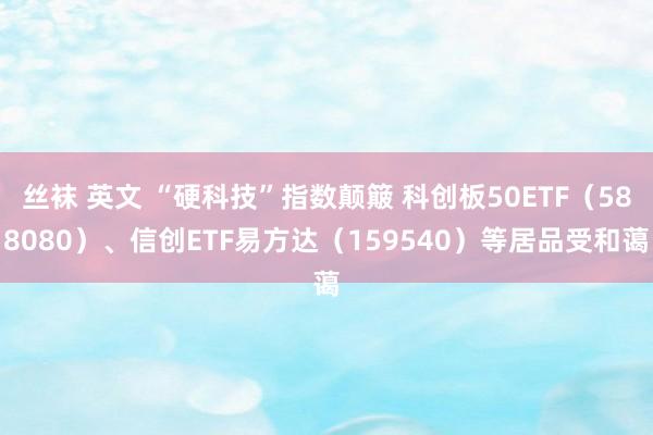 丝袜 英文 “硬科技”指数颠簸 科创板50ETF(588080)、信创ETF易方达(159540)等居品受和蔼