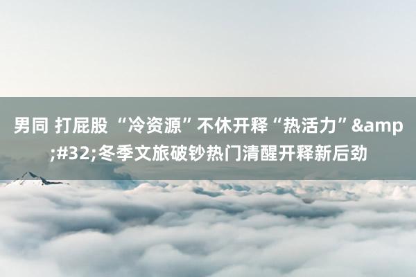 男同 打屁股 “冷资源”不休开释“热活力” 冬季文旅破钞热门清醒开释新后劲