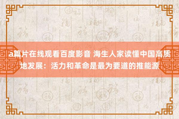 a篇片在线观看百度影音 海生人家读懂中国高质地发展:活力和革命是最为要道的推能源