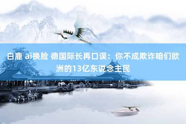 白鹿 ai换脸 德国际长再口误:你不成欺诈咱们欧洲的13亿东说念主民