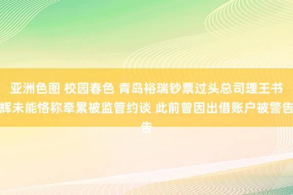 亚洲色图 校园春色 青岛裕瑞钞票过头总司理王书辉未能恪称牵累被监管约谈 此前曾因出借账户被警告