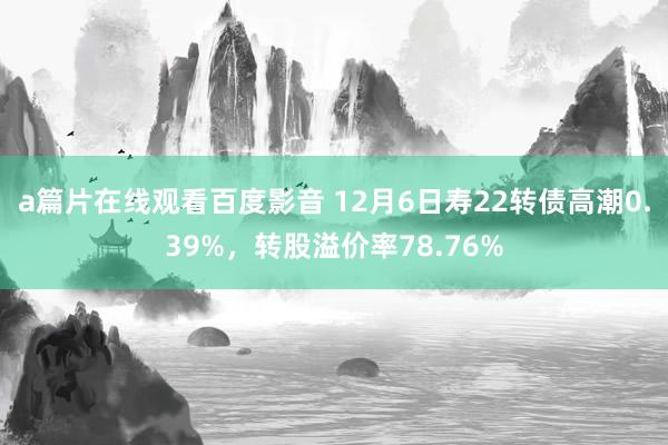 a篇片在线观看百度影音 12月6日寿22转债高潮0.39%,转股溢价率78.76%