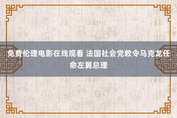 免费伦理电影在线观看 法国社会党敕令马克龙任命左翼总理