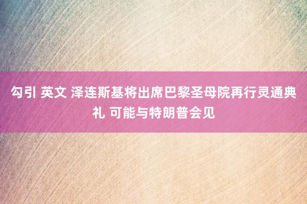 勾引 英文 泽连斯基将出席巴黎圣母院再行灵通典礼 可能与特朗普会见