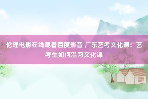 伦理电影在线观看百度影音 广东艺考文化课：艺考生如何温习文化课