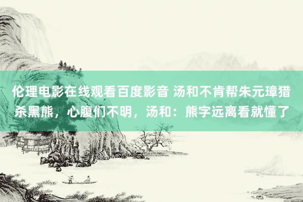 伦理电影在线观看百度影音 汤和不肯帮朱元璋猎杀黑熊,心腹们不明,汤和:熊字远离看就懂了