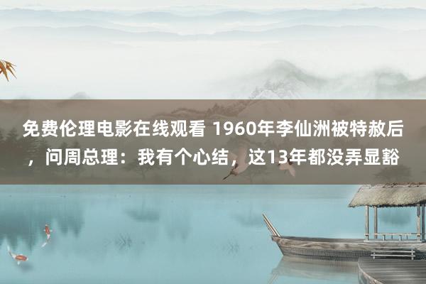 免费伦理电影在线观看 1960年李仙洲被特赦后,问周总理:我有个心结,这13年都没弄显豁