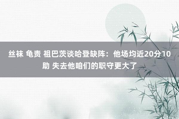丝袜 龟责 祖巴茨谈哈登缺阵:他场均近20分10助 失去他咱们的职守更大了