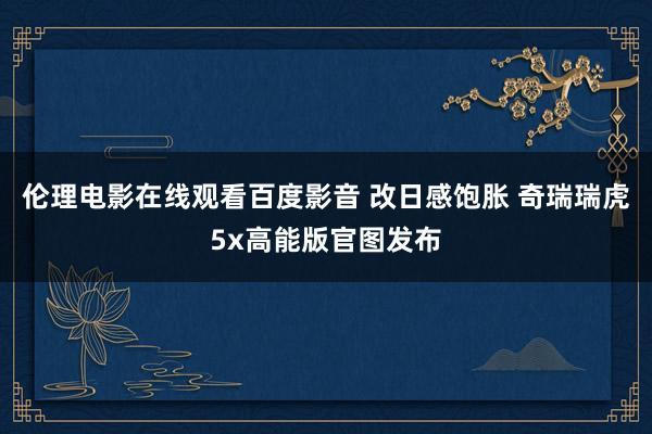 伦理电影在线观看百度影音 改日感饱胀 奇瑞瑞虎5x高能版官图发布