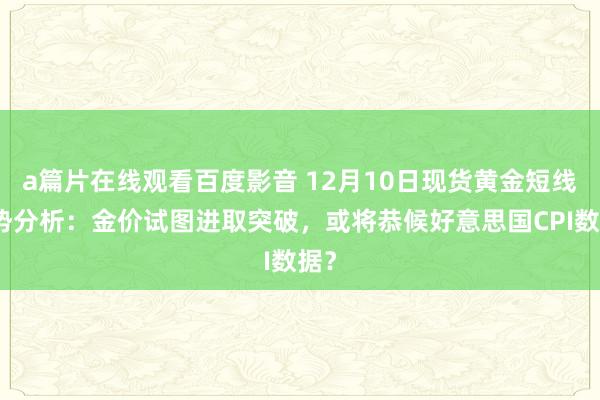 a篇片在线观看百度影音 12月10日现货黄金短线走势分析:金价试图进取突破,或将恭候好意思国CPI数据?