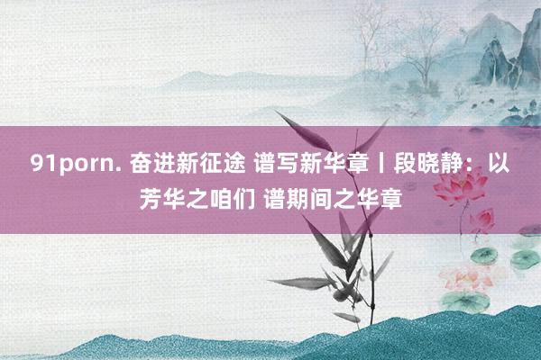 91porn. 奋进新征途 谱写新华章丨段晓静:以芳华之咱们 谱期间之华章