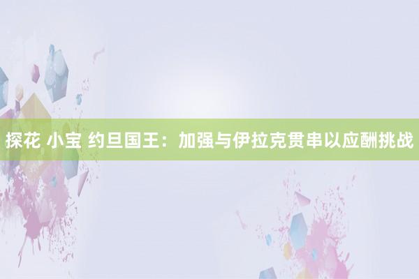 探花 小宝 约旦国王:加强与伊拉克贯串以应酬挑战