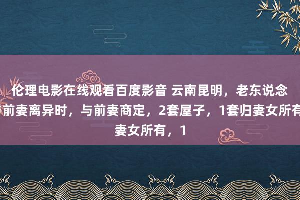 伦理电影在线观看百度影音 云南昆明，老东说念主与前妻离异时，与前妻商定，2套屋子，1套归妻女所有，1