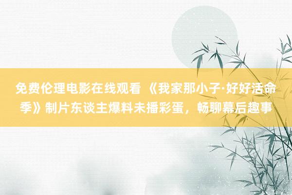 免费伦理电影在线观看 《我家那小子·好好活命季》制片东谈主爆料未播彩蛋,畅聊幕后趣事