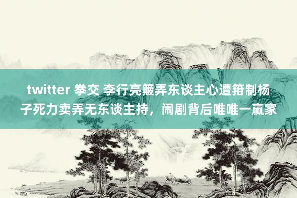 twitter 拳交 李行亮簸弄东谈主心遭箝制杨子死力卖弄无东谈主持,闹剧背后唯唯一赢家