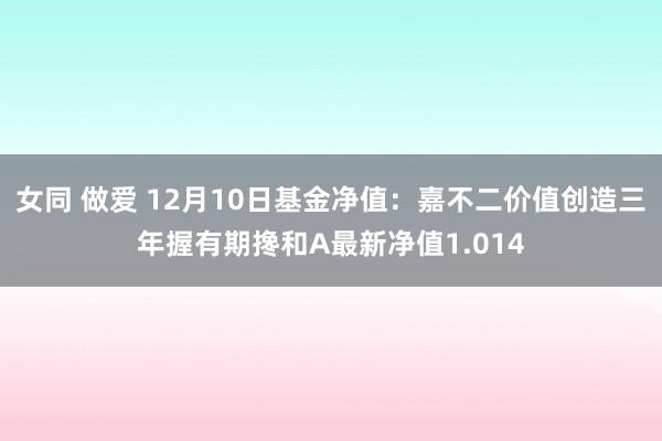 女同 做爱 12月10日基金净值:嘉不二价值创造三年握有期搀和A最新净值1.014