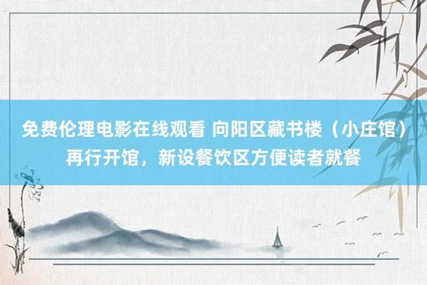 免费伦理电影在线观看 向阳区藏书楼(小庄馆)再行开馆,新设餐饮区方便读者就餐