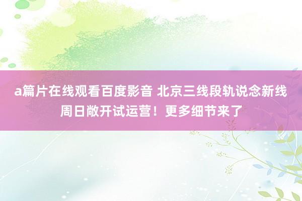 a篇片在线观看百度影音 北京三线段轨说念新线周日敞开试运营!更多细节来了