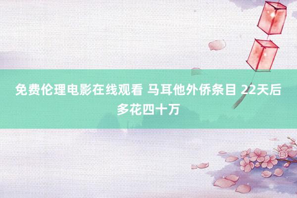 免费伦理电影在线观看 马耳他外侨条目 22天后多花四十万