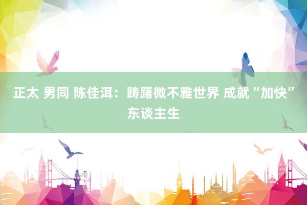 正太 男同 陈佳洱:踌躇微不雅世界 成就“加快”东谈主生