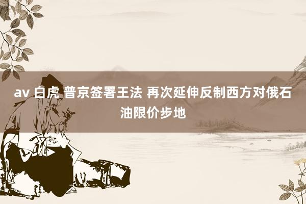 av 白虎 普京签署王法 再次延伸反制西方对俄石油限价步地