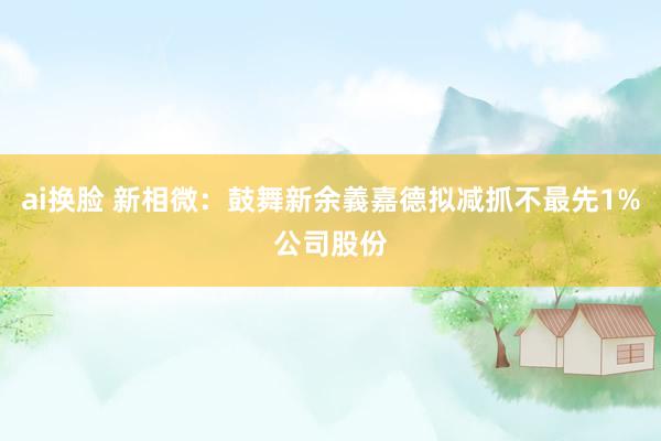 ai换脸 新相微:鼓舞新余義嘉德拟减抓不最先1%公司股份