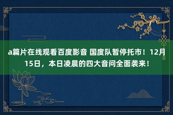 a篇片在线观看百度影音 国度队暂停托市!12月15日,本日凌晨的四大音问全面袭来!