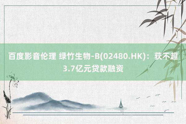 百度影音伦理 绿竹生物-B(02480.HK):获不超3.7亿元贷款融资