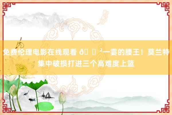 免费伦理电影在线观看 😲一霎的腰王！莫兰特集中破损打进三个高难度上篮