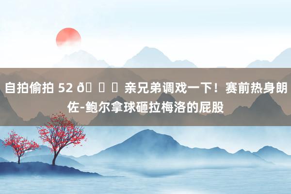 自拍偷拍 52 😂亲兄弟调戏一下!赛前热身朗佐-鲍尔拿球砸拉梅洛的屁股