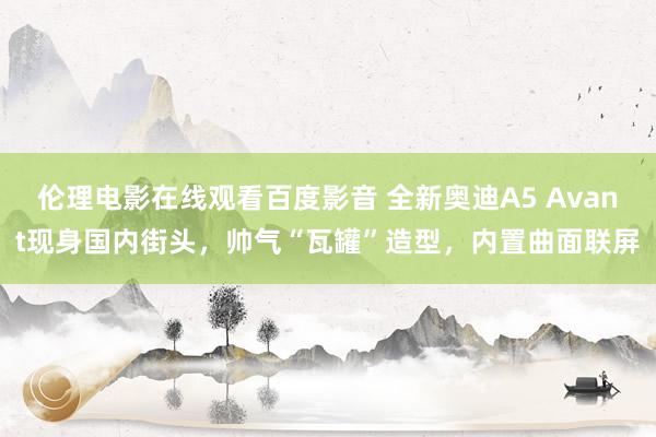 伦理电影在线观看百度影音 全新奥迪A5 Avant现身国内街头，帅气“瓦罐”造型，内置曲面联屏