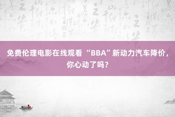 免费伦理电影在线观看 “BBA”新动力汽车降价，你心动了吗？