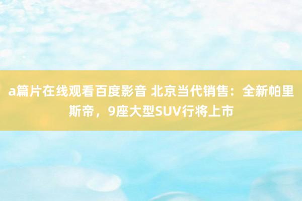 a篇片在线观看百度影音 北京当代销售:全新帕里斯帝,9座大型SUV行将上市