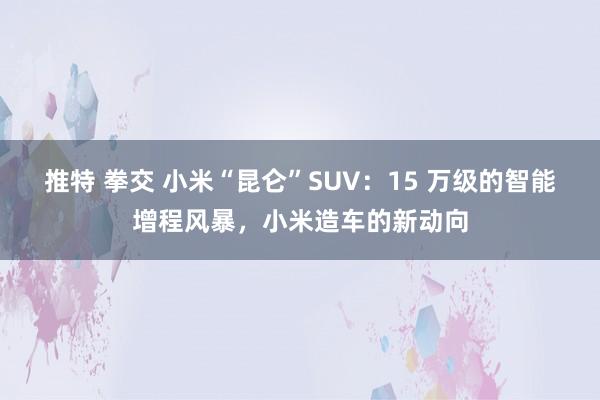 推特 拳交 小米“昆仑”SUV：15 万级的智能增程风暴，小米造车的新动向
