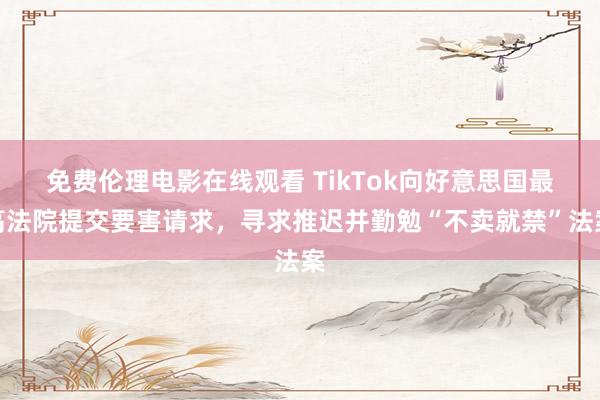 免费伦理电影在线观看 TikTok向好意思国最高法院提交要害请求，寻求推迟并勤勉“不卖就禁”法案