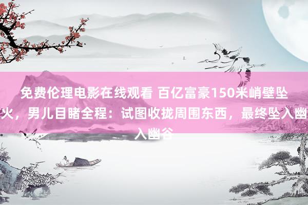 免费伦理电影在线观看 百亿富豪150米峭壁坠一火，男儿目睹全程：试图收拢周围东西，最终坠入幽谷
