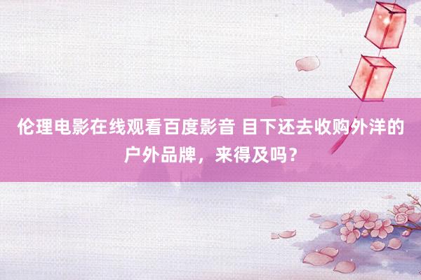 伦理电影在线观看百度影音 目下还去收购外洋的户外品牌,来得及吗?