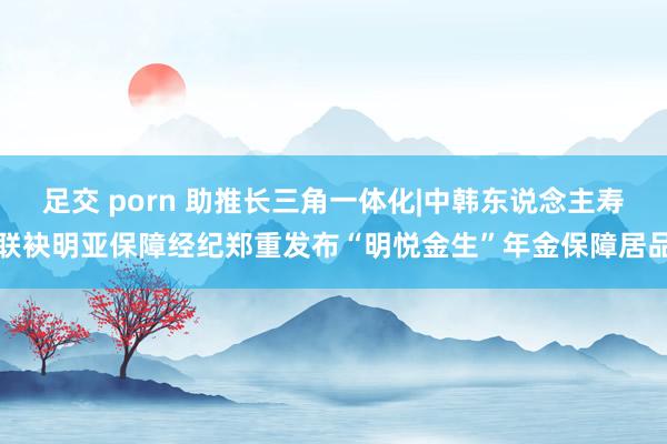 足交 porn 助推长三角一体化|中韩东说念主寿联袂明亚保障经纪郑重发布“明悦金生”年金保障居品