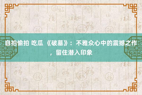 自拍偷拍 吃瓜 《破墓》:不雅众心中的震撼之作,留住潜入印象