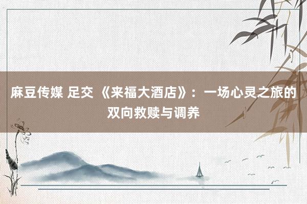 麻豆传媒 足交 《来福大酒店》：一场心灵之旅的双向救赎与调养