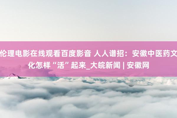 伦理电影在线观看百度影音 人人谱招：安徽中医药文化怎样“活”起来_大皖新闻 | 安徽网