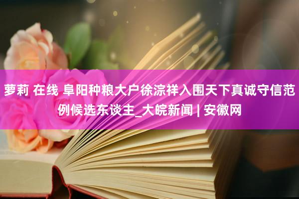 萝莉 在线 阜阳种粮大户徐淙祥入围天下真诚守信范例候选东谈主_大皖新闻 | 安徽网