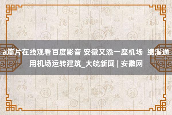 a篇片在线观看百度影音 安徽又添一座机场 绩溪通用机场运转建筑_大皖新闻 | 安徽网