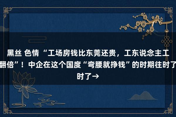 黑丝 色情 “工场房钱比东莞还贵,工东说念主工资翻倍”!中企在这个国度“弯腰就挣钱”的时期往时了→